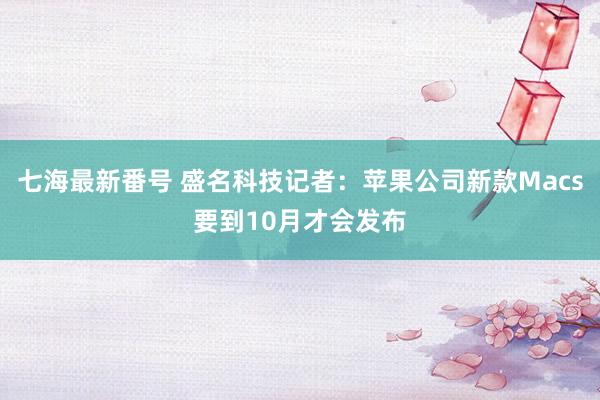 七海最新番号 盛名科技记者：苹果公司新款Macs要到10月才会发布