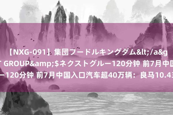 【NXG-091】集団フードルキングダム</a>2010-04-20NEXT GROUP&$ネクストグルー120分钟 前7月中国入口汽车超40万辆：良马10.43万辆排行第一