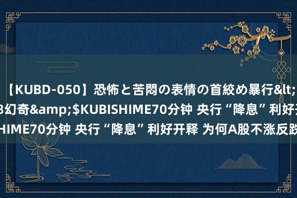 【KUBD-050】恐怖と苦悶の表情の首絞め暴行</a>2013-03-18幻奇&$KUBISHIME70分钟 央行“降息”利好开释 为何A股不涨反跌？