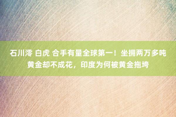 石川澪 白虎 合手有量全球第一！坐拥两万多吨黄金却不成花，印度为何被黄金拖垮