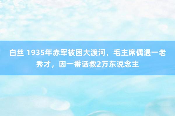 白丝 1935年赤军被困大渡河，毛主席偶遇一老秀才，因一番话救2万东说念主