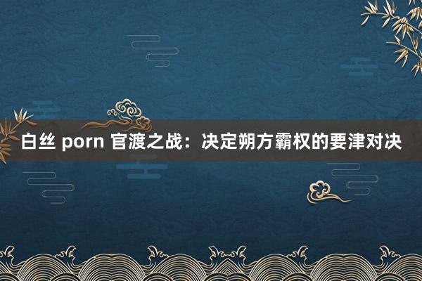 白丝 porn 官渡之战：决定朔方霸权的要津对决