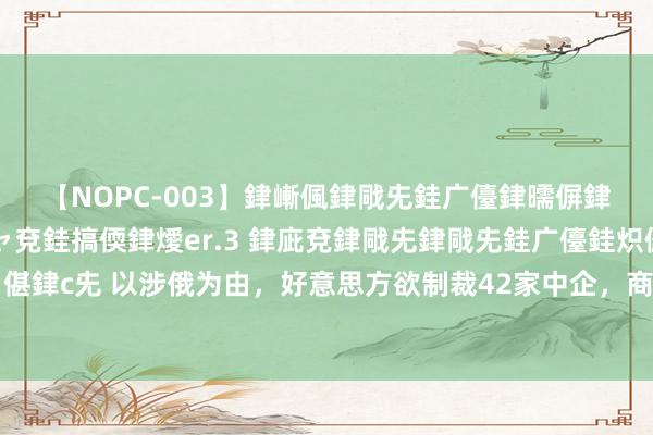 【NOPC-003】銉嶃偑銉戙兂銈广儓銉曘偋銉嗐偅銉冦偡銉ャ儫銉ャ兗銈搞偄銉燰er.3 銉庛兗銉戙兂銉戙兂銈广儓銈炽儸銈偡銉с兂 以涉俄为由，好意思方欲制裁42家中企，商务部表态，中企发现好意思国软肋