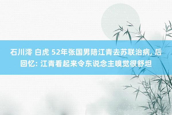 石川澪 白虎 52年张国男陪江青去苏联治病, 后回忆: 江青看起来令东说念主嗅觉很舒坦