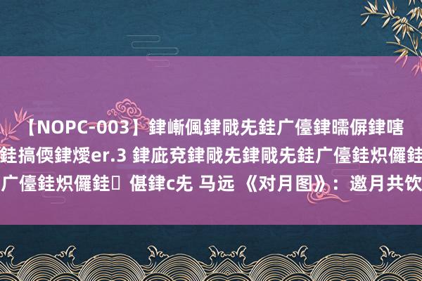 【NOPC-003】銉嶃偑銉戙兂銈广儓銉曘偋銉嗐偅銉冦偡銉ャ儫銉ャ兗銈搞偄銉燰er.3 銉庛兗銉戙兂銉戙兂銈广儓銈炽儸銈偡銉с兂 马远 《对月图》：邀月共饮，古今同不雅