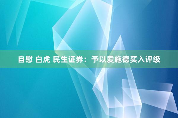 自慰 白虎 民生证券：予以爱施德买入评级