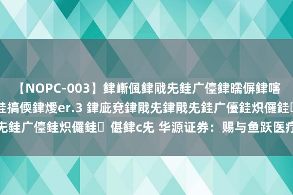 【NOPC-003】銉嶃偑銉戙兂銈广儓銉曘偋銉嗐偅銉冦偡銉ャ儫銉ャ兗銈搞偄銉燰er.3 銉庛兗銉戙兂銉戙兂銈广儓銈炽儸銈偡銉с兂 华源证券：赐与鱼跃医疗买入评级