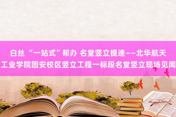 白丝 “一站式”帮办 名堂竖立提速——北华航天工业学院固安校区竖立工程一标段名堂竖立现场见闻